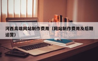 德清河西高端网站制作费用（网站制作费用及后期运营）