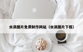 德清水滴图片免费制作网站（水滴图片下载）